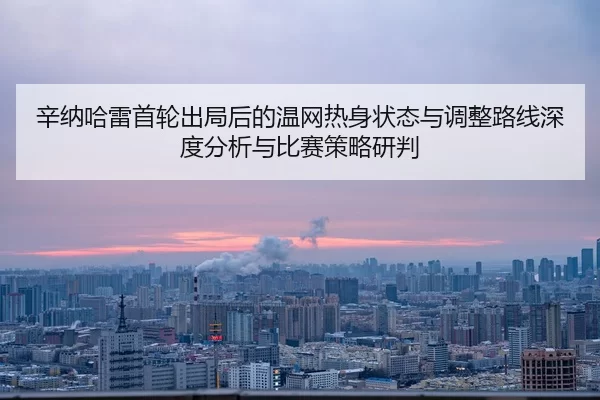 辛纳哈雷首轮出局后的温网热身状态与调整路线深度分析与比赛策略研判