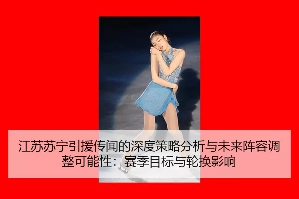 江苏苏宁引援传闻的深度策略分析与未来阵容调整可能性：赛季目标与轮换影响